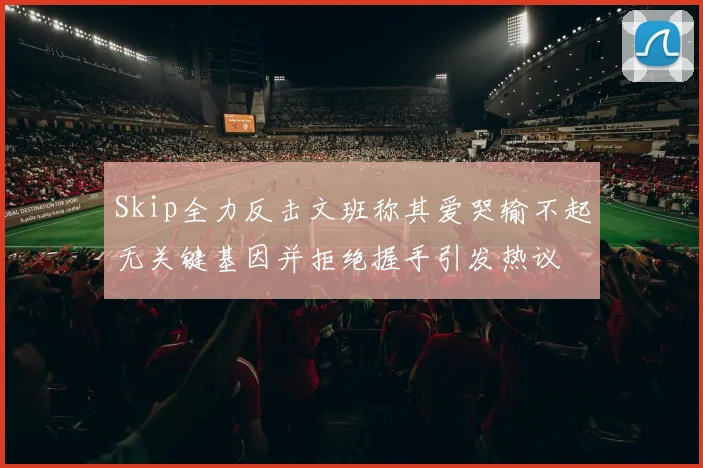 Skip全力反击文班称其爱哭输不起无关键基因并拒绝握手引发热议