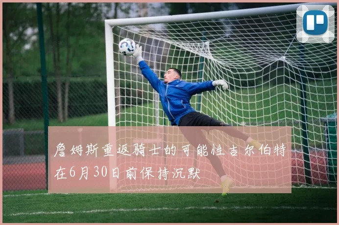詹姆斯重返骑士的可能性吉尔伯特在6月30日前保持沉默