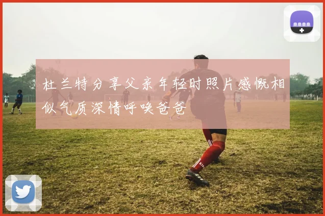 杜兰特分享父亲年轻时照片感慨相似气质深情呼唤爸爸