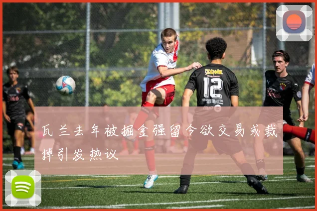瓦兰去年被掘金强留今欲交易或裁掉引发热议