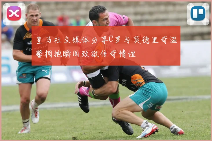 皇马社交媒体分享C罗与莫德里奇温馨拥抱瞬间致敬传奇情谊
