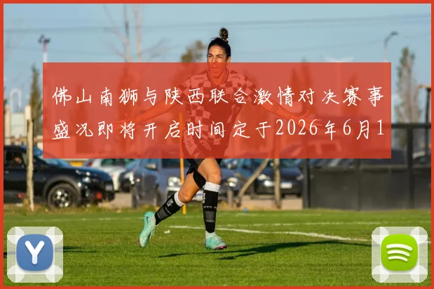 佛山南狮与陕西联合激情对决赛事盛况即将开启时间定于2026年6月14日周日晚上七点半
