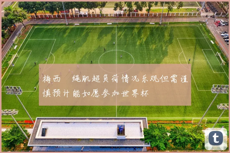 梅西腘绳肌超负荷情况乐观但需谨慎预计能如愿参加世界杯