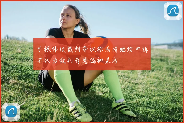 于根伟谈裁判争议称或将继续申诉不认为裁判有意偏袒某方