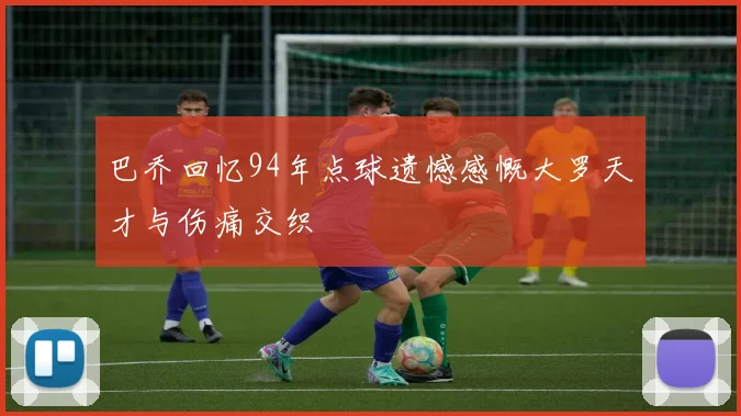 巴乔回忆94年点球遗憾感慨大罗天才与伤痛交织