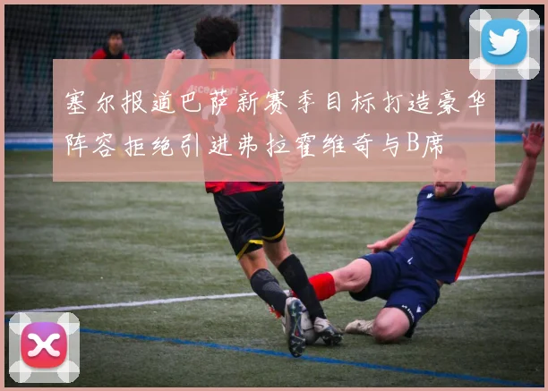 塞尔报道巴萨新赛季目标打造豪华阵容拒绝引进弗拉霍维奇与B席
